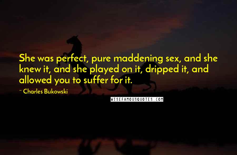 Charles Bukowski Quotes: She was perfect, pure maddening sex, and she knew it, and she played on it, dripped it, and allowed you to suffer for it.