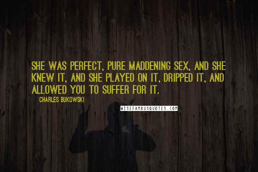 Charles Bukowski Quotes: She was perfect, pure maddening sex, and she knew it, and she played on it, dripped it, and allowed you to suffer for it.