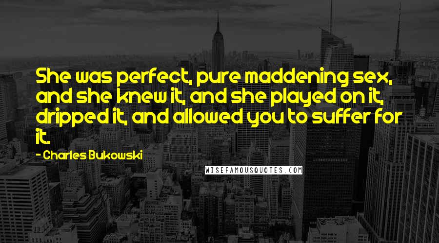 Charles Bukowski Quotes: She was perfect, pure maddening sex, and she knew it, and she played on it, dripped it, and allowed you to suffer for it.