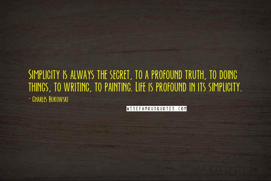 Charles Bukowski Quotes: Simplicity is always the secret, to a profound truth, to doing things, to writing, to painting. Life is profound in its simplicity.