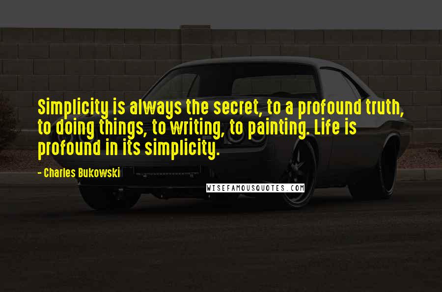 Charles Bukowski Quotes: Simplicity is always the secret, to a profound truth, to doing things, to writing, to painting. Life is profound in its simplicity.