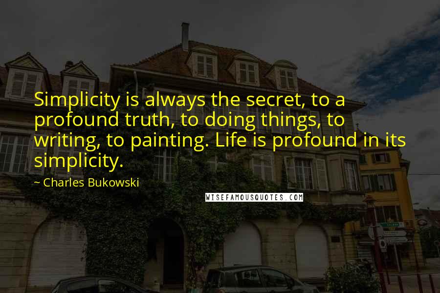 Charles Bukowski Quotes: Simplicity is always the secret, to a profound truth, to doing things, to writing, to painting. Life is profound in its simplicity.