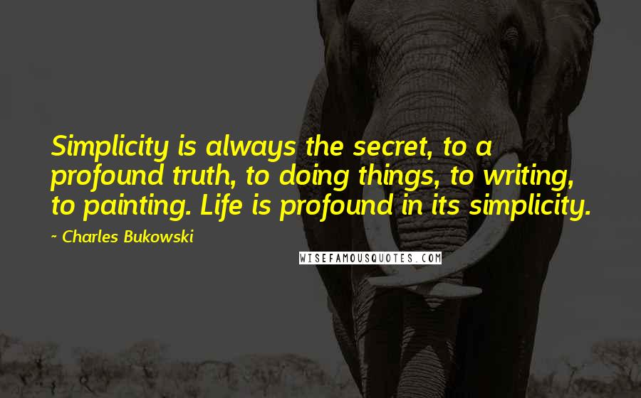 Charles Bukowski Quotes: Simplicity is always the secret, to a profound truth, to doing things, to writing, to painting. Life is profound in its simplicity.