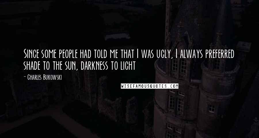 Charles Bukowski Quotes: Since some people had told me that I was ugly, I always preferred shade to the sun, darkness to light