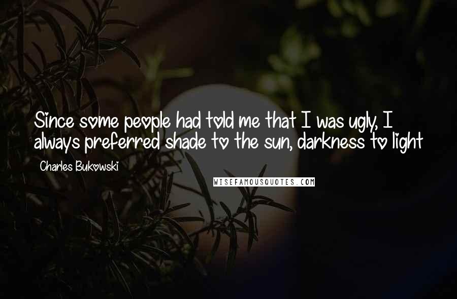 Charles Bukowski Quotes: Since some people had told me that I was ugly, I always preferred shade to the sun, darkness to light