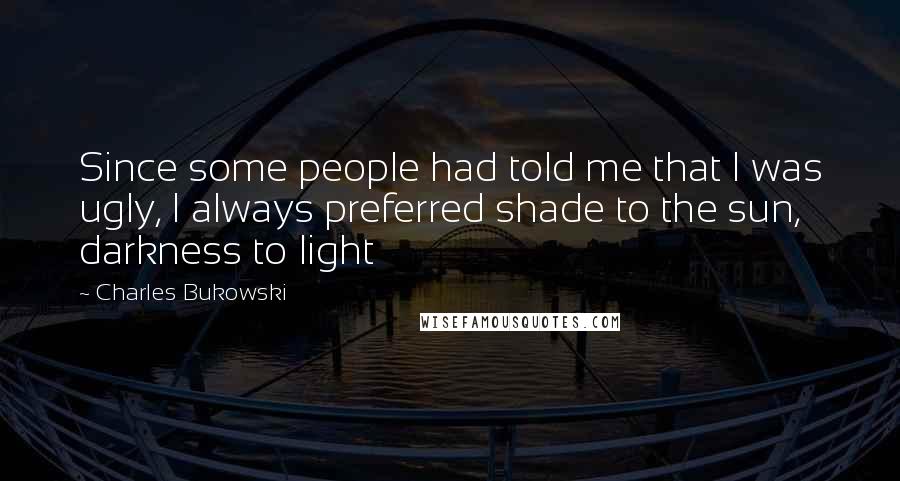 Charles Bukowski Quotes: Since some people had told me that I was ugly, I always preferred shade to the sun, darkness to light