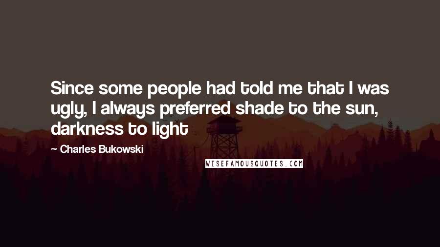 Charles Bukowski Quotes: Since some people had told me that I was ugly, I always preferred shade to the sun, darkness to light