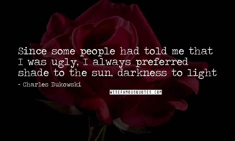 Charles Bukowski Quotes: Since some people had told me that I was ugly, I always preferred shade to the sun, darkness to light