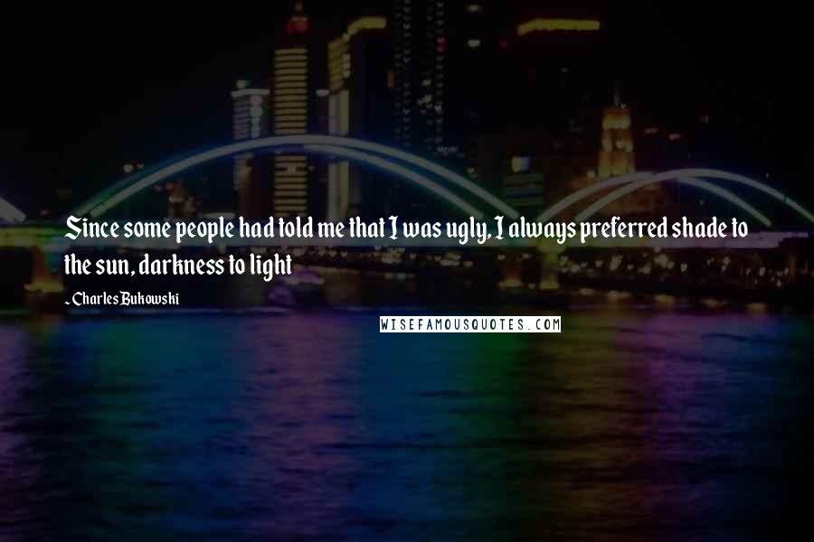 Charles Bukowski Quotes: Since some people had told me that I was ugly, I always preferred shade to the sun, darkness to light