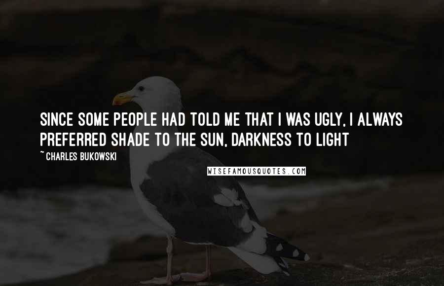 Charles Bukowski Quotes: Since some people had told me that I was ugly, I always preferred shade to the sun, darkness to light