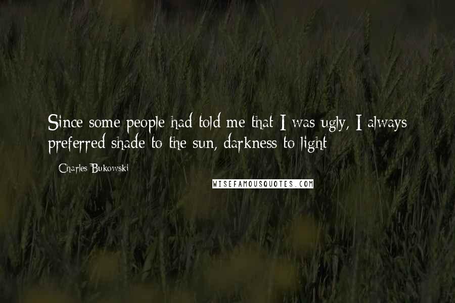 Charles Bukowski Quotes: Since some people had told me that I was ugly, I always preferred shade to the sun, darkness to light