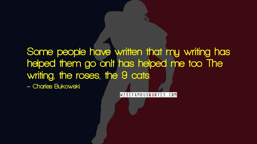 Charles Bukowski Quotes: Some people have written that my writing has helped them go on.It has helped me too. The writing, the roses, the 9 cats.