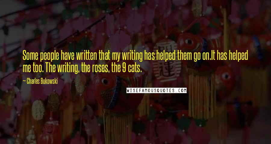 Charles Bukowski Quotes: Some people have written that my writing has helped them go on.It has helped me too. The writing, the roses, the 9 cats.