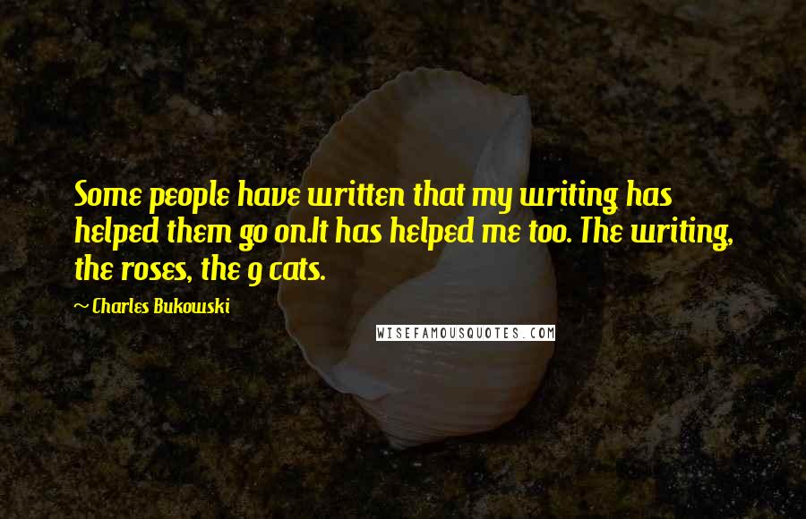 Charles Bukowski Quotes: Some people have written that my writing has helped them go on.It has helped me too. The writing, the roses, the 9 cats.