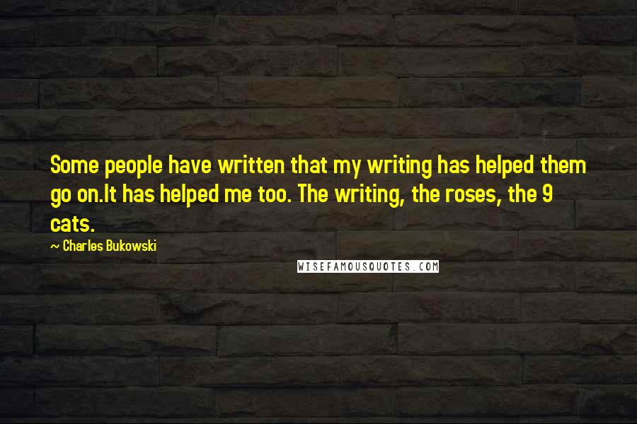 Charles Bukowski Quotes: Some people have written that my writing has helped them go on.It has helped me too. The writing, the roses, the 9 cats.