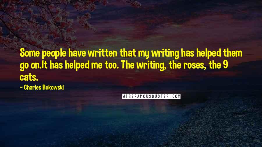 Charles Bukowski Quotes: Some people have written that my writing has helped them go on.It has helped me too. The writing, the roses, the 9 cats.