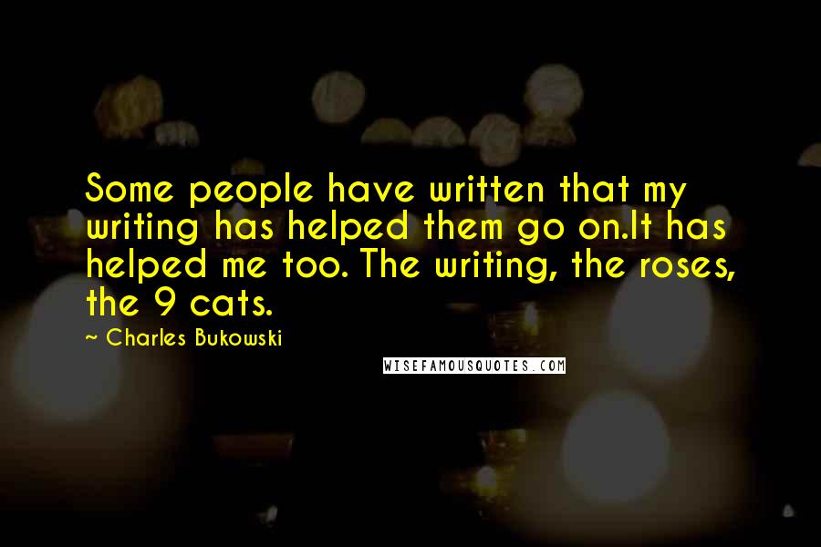 Charles Bukowski Quotes: Some people have written that my writing has helped them go on.It has helped me too. The writing, the roses, the 9 cats.