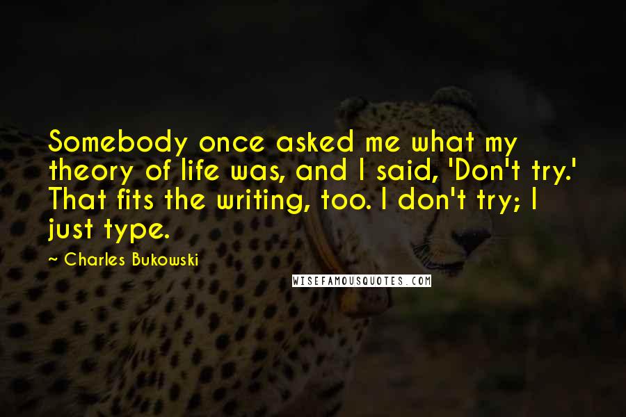 Charles Bukowski Quotes: Somebody once asked me what my theory of life was, and I said, 'Don't try.' That fits the writing, too. I don't try; I just type.