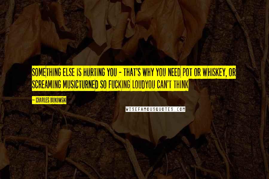 Charles Bukowski Quotes: Something else is hurting you - that's why you need pot or whiskey, or screaming musicturned so fucking loudyou can't think