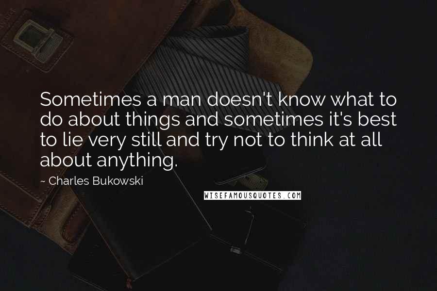 Charles Bukowski Quotes: Sometimes a man doesn't know what to do about things and sometimes it's best to lie very still and try not to think at all about anything.