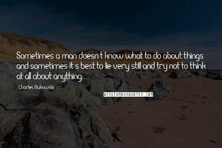 Charles Bukowski Quotes: Sometimes a man doesn't know what to do about things and sometimes it's best to lie very still and try not to think at all about anything.