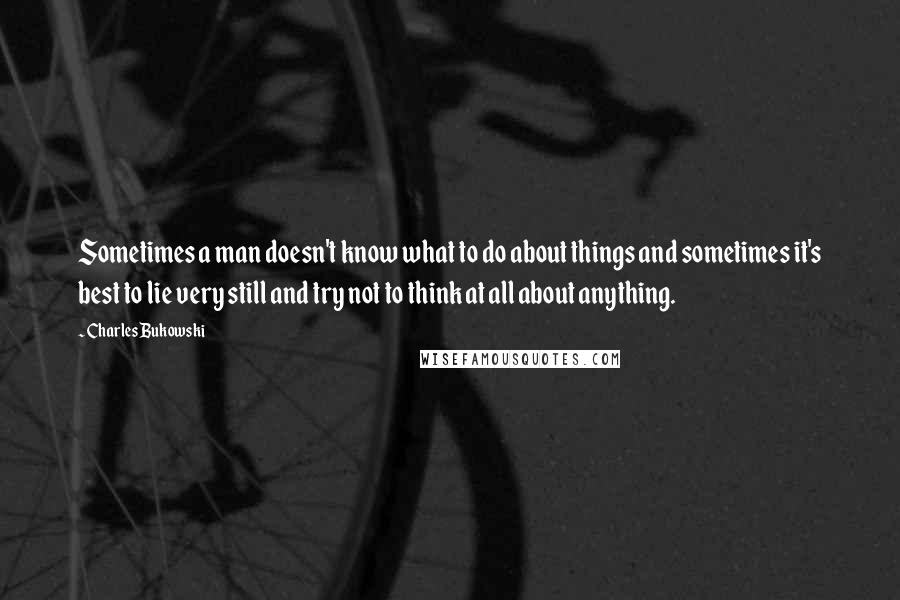 Charles Bukowski Quotes: Sometimes a man doesn't know what to do about things and sometimes it's best to lie very still and try not to think at all about anything.