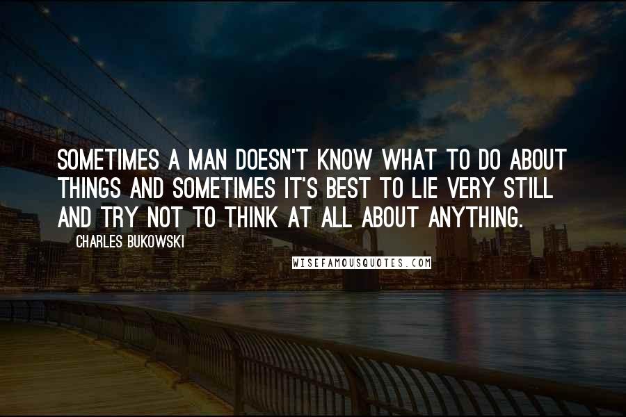 Charles Bukowski Quotes: Sometimes a man doesn't know what to do about things and sometimes it's best to lie very still and try not to think at all about anything.