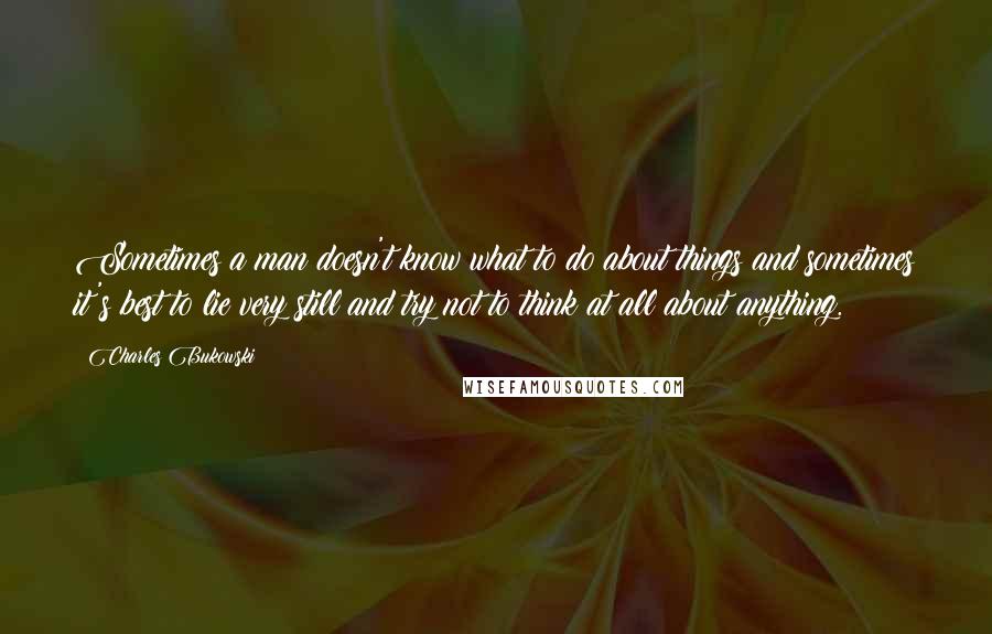 Charles Bukowski Quotes: Sometimes a man doesn't know what to do about things and sometimes it's best to lie very still and try not to think at all about anything.