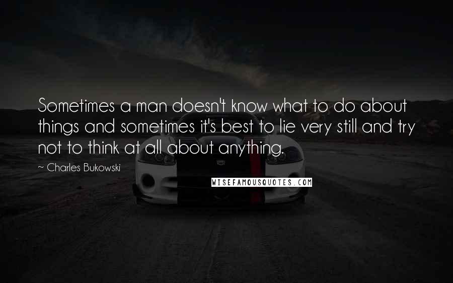 Charles Bukowski Quotes: Sometimes a man doesn't know what to do about things and sometimes it's best to lie very still and try not to think at all about anything.