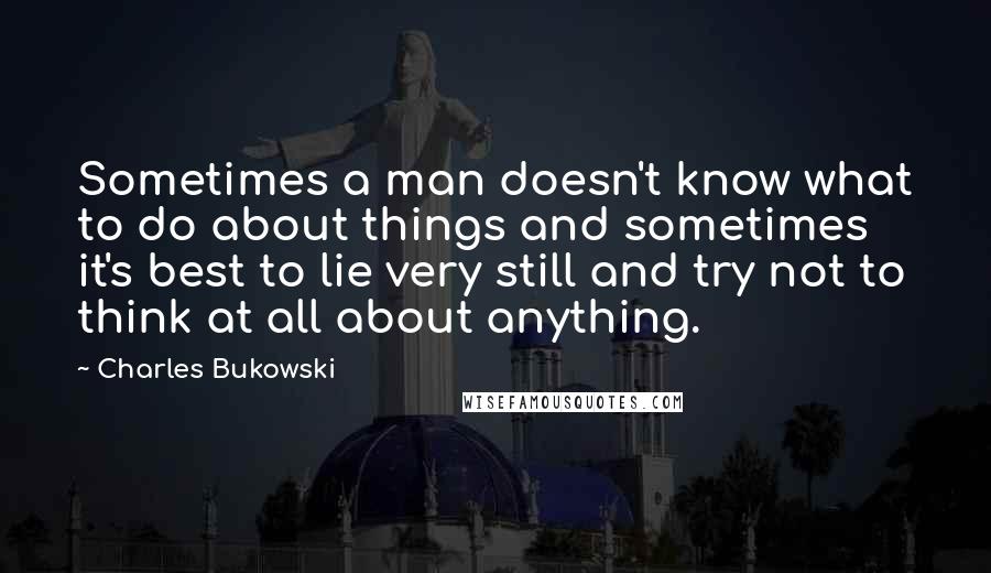 Charles Bukowski Quotes: Sometimes a man doesn't know what to do about things and sometimes it's best to lie very still and try not to think at all about anything.