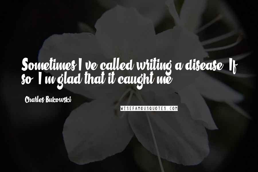 Charles Bukowski Quotes: Sometimes I've called writing a disease. If so, I'm glad that it caught me.