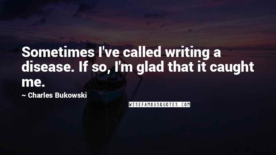 Charles Bukowski Quotes: Sometimes I've called writing a disease. If so, I'm glad that it caught me.