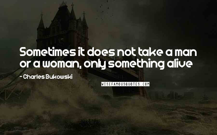 Charles Bukowski Quotes: Sometimes it does not take a man or a woman, only something alive