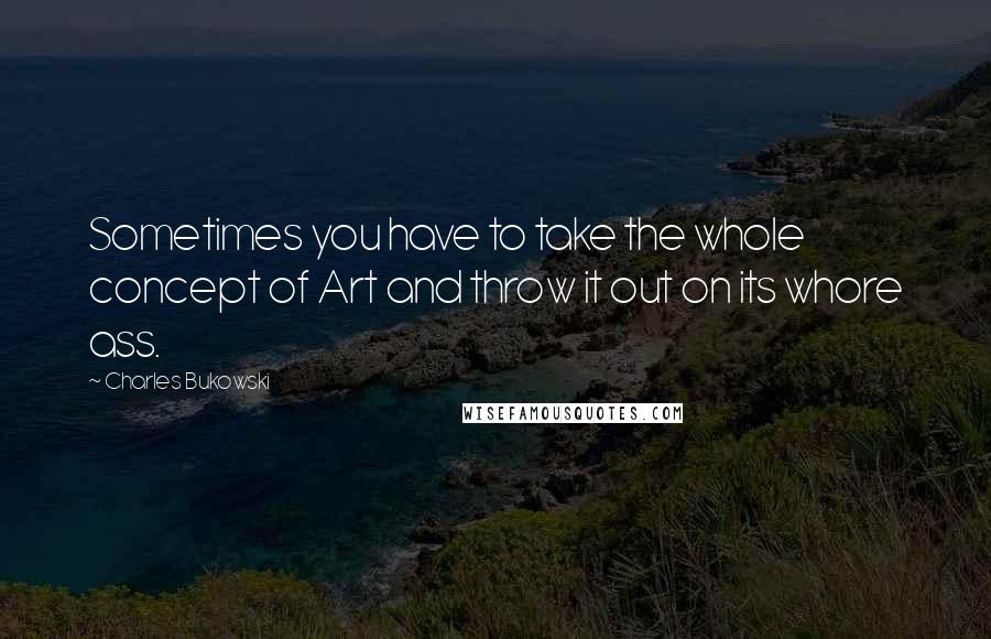 Charles Bukowski Quotes: Sometimes you have to take the whole concept of Art and throw it out on its whore ass.