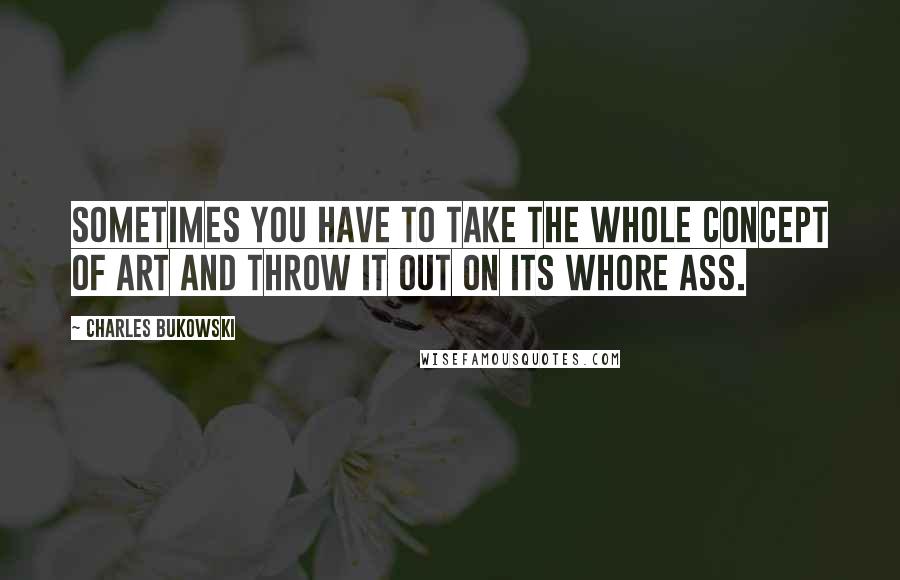 Charles Bukowski Quotes: Sometimes you have to take the whole concept of Art and throw it out on its whore ass.