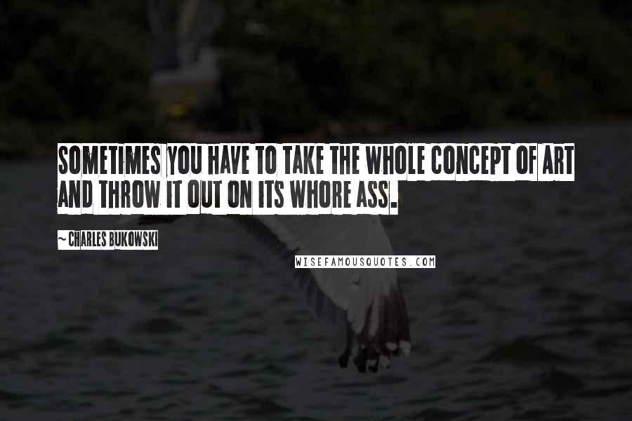 Charles Bukowski Quotes: Sometimes you have to take the whole concept of Art and throw it out on its whore ass.