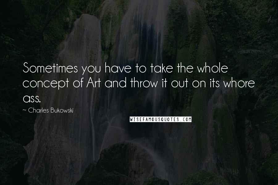 Charles Bukowski Quotes: Sometimes you have to take the whole concept of Art and throw it out on its whore ass.