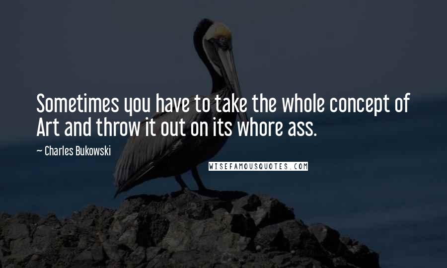 Charles Bukowski Quotes: Sometimes you have to take the whole concept of Art and throw it out on its whore ass.