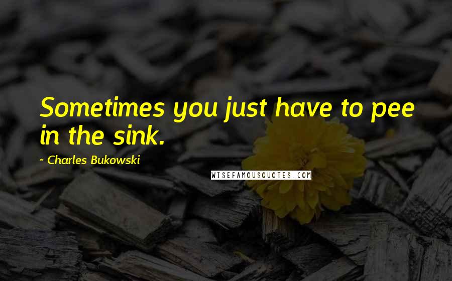 Charles Bukowski Quotes: Sometimes you just have to pee in the sink.