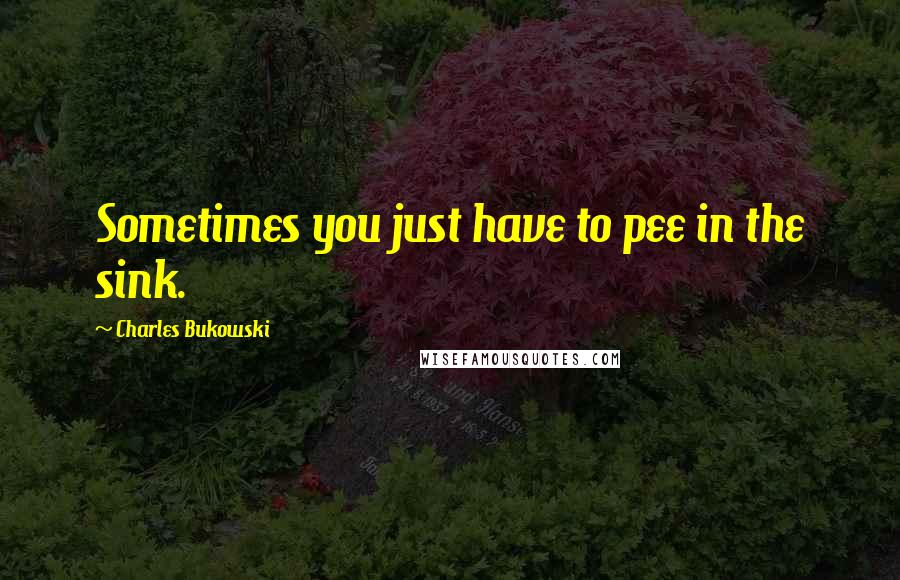 Charles Bukowski Quotes: Sometimes you just have to pee in the sink.