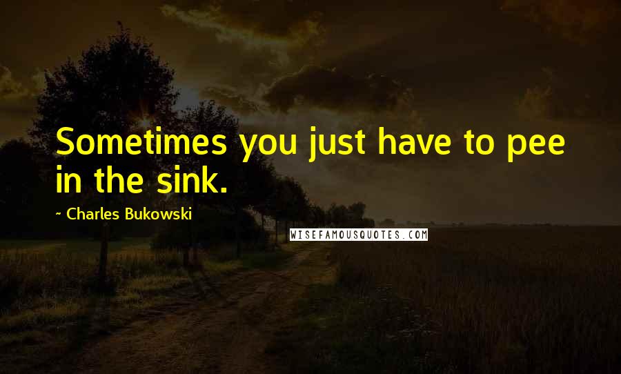 Charles Bukowski Quotes: Sometimes you just have to pee in the sink.