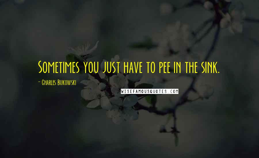 Charles Bukowski Quotes: Sometimes you just have to pee in the sink.