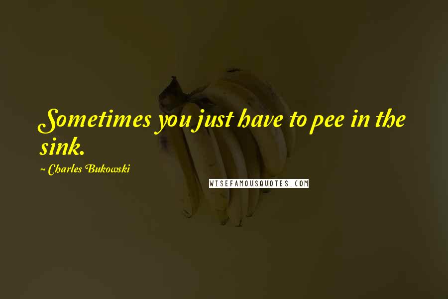 Charles Bukowski Quotes: Sometimes you just have to pee in the sink.