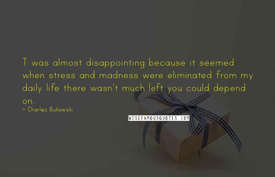 Charles Bukowski Quotes: T was almost disappointing because it seemed when stress and madness were eliminated from my daily life there wasn't much left you could depend on.