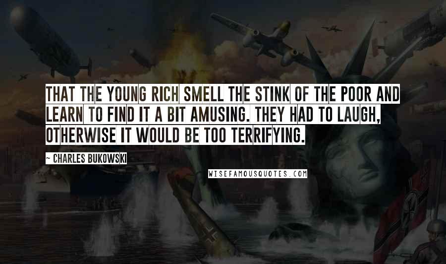Charles Bukowski Quotes: That the young rich smell the stink of the poor and learn to find it a bit amusing. They had to laugh, otherwise it would be too terrifying.