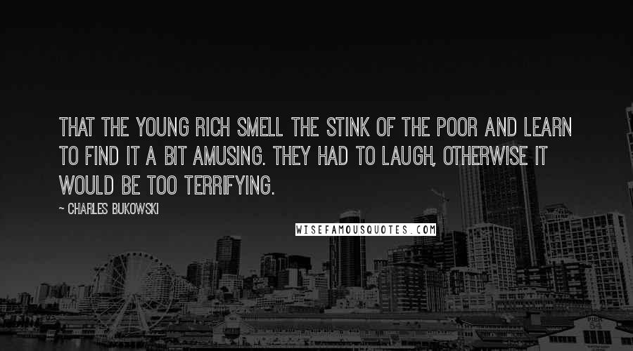 Charles Bukowski Quotes: That the young rich smell the stink of the poor and learn to find it a bit amusing. They had to laugh, otherwise it would be too terrifying.