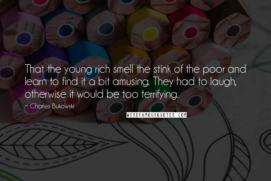 Charles Bukowski Quotes: That the young rich smell the stink of the poor and learn to find it a bit amusing. They had to laugh, otherwise it would be too terrifying.
