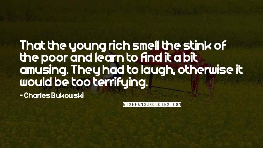 Charles Bukowski Quotes: That the young rich smell the stink of the poor and learn to find it a bit amusing. They had to laugh, otherwise it would be too terrifying.