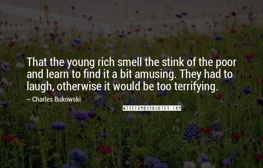 Charles Bukowski Quotes: That the young rich smell the stink of the poor and learn to find it a bit amusing. They had to laugh, otherwise it would be too terrifying.