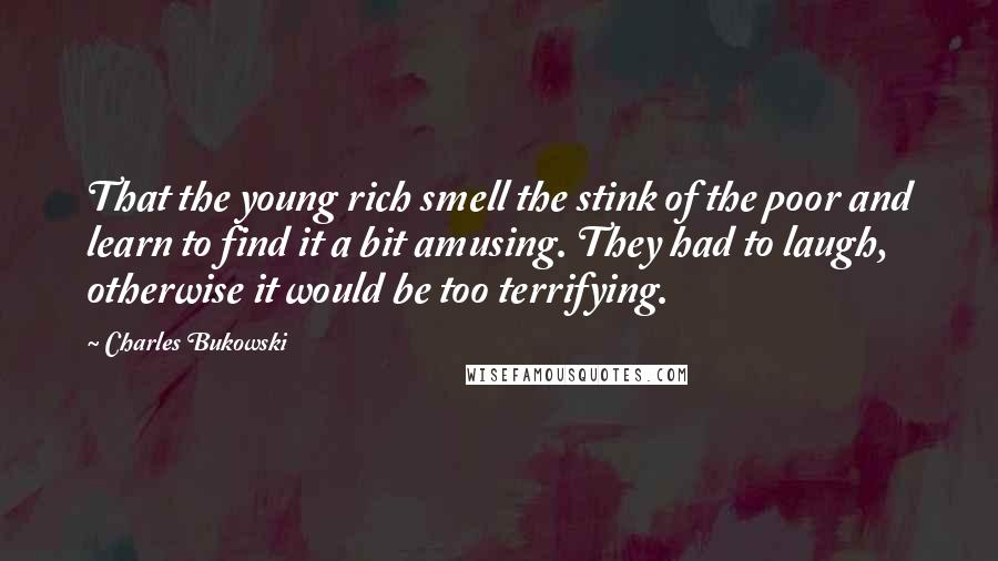 Charles Bukowski Quotes: That the young rich smell the stink of the poor and learn to find it a bit amusing. They had to laugh, otherwise it would be too terrifying.